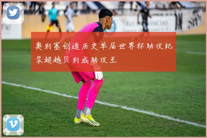 奥利塞创造历史单届世界杯助攻纪录超越贝利成助攻王