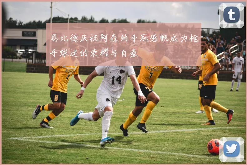 恩比德庆祝阿森纳夺冠感慨成为枪手球迷的荣耀与自豪