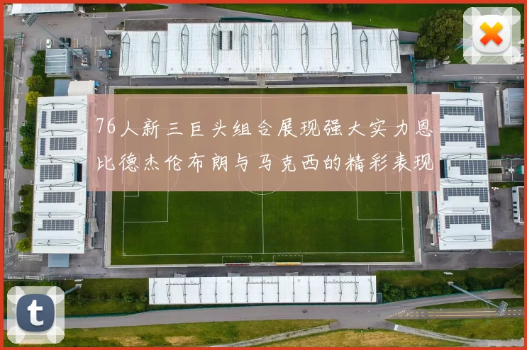 76人新三巨头组合展现强大实力恩比德杰伦布朗与马克西的精彩表现引发期待