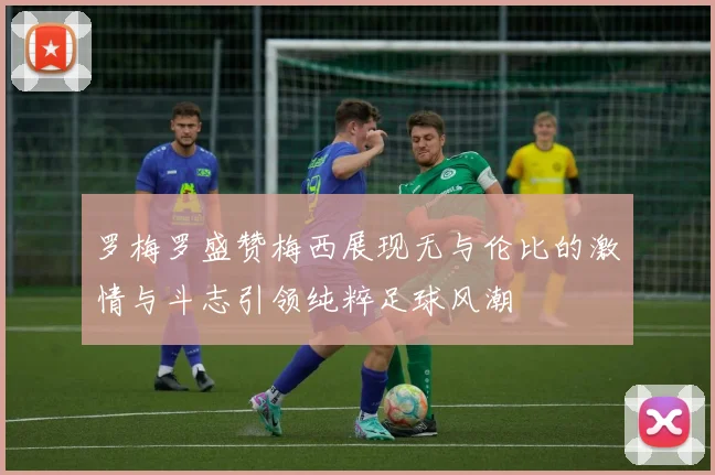 罗梅罗盛赞梅西展现无与伦比的激情与斗志引领纯粹足球风潮
