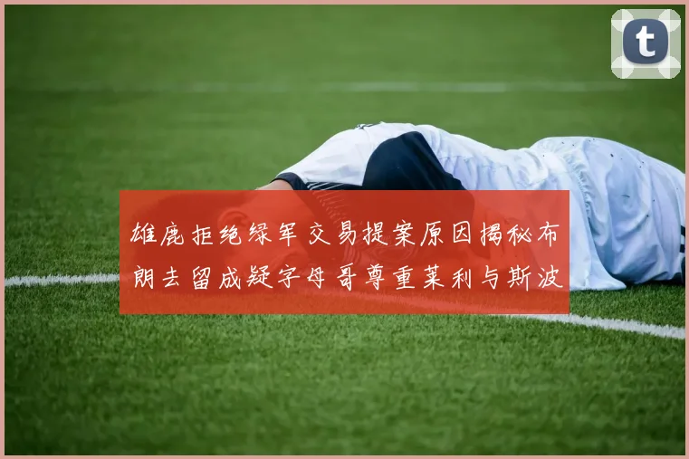 雄鹿拒绝绿军交易提案原因揭秘布朗去留成疑字母哥尊重莱利与斯波教练