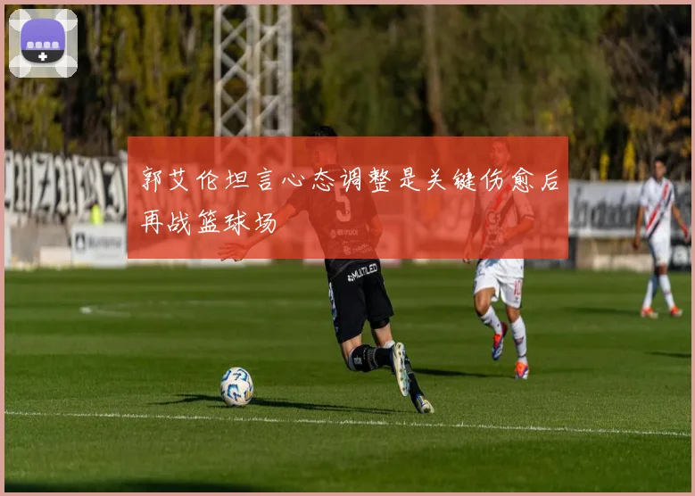 郭艾伦坦言心态调整是关键伤愈后再战篮球场
