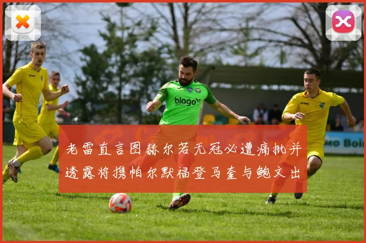 老雷直言图赫尔若无冠必遭痛批并透露将携帕尔默福登马奎与鲍文出战