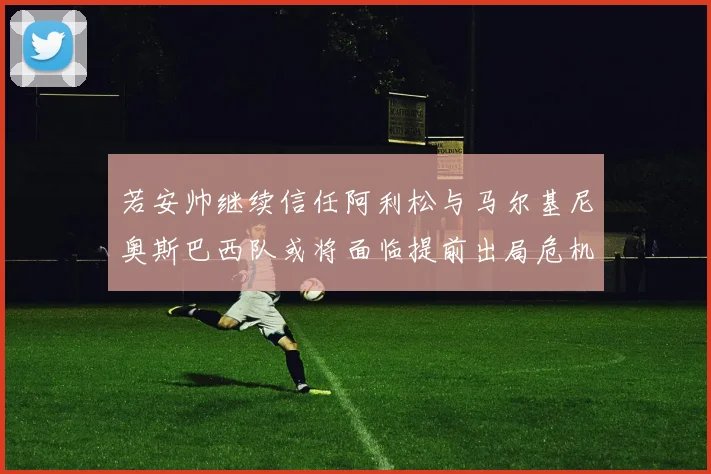 若安帅继续信任阿利松与马尔基尼奥斯巴西队或将面临提前出局危机
