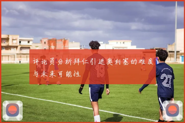 评论员分析拜仁引进奥利塞的难度与未来可能性