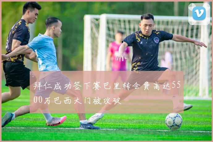 拜仁成功签下赛巴里转会费高达5500万巴西大门被攻破