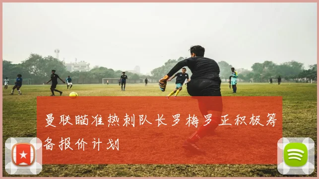 曼联瞄准热刺队长罗梅罗正积极筹备报价计划