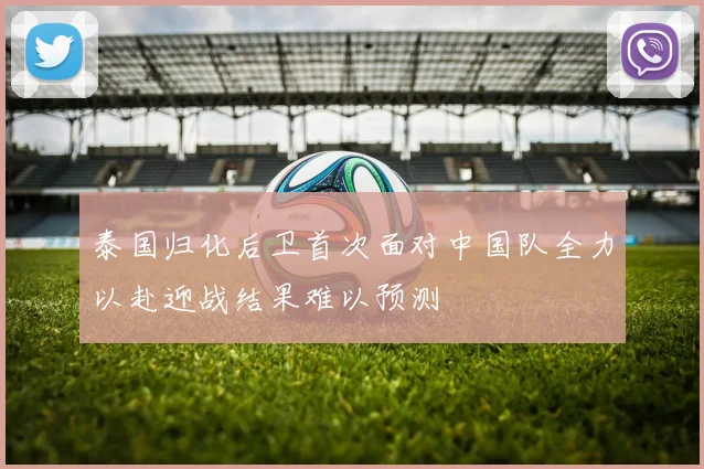 泰国归化后卫首次面对中国队全力以赴迎战结果难以预测