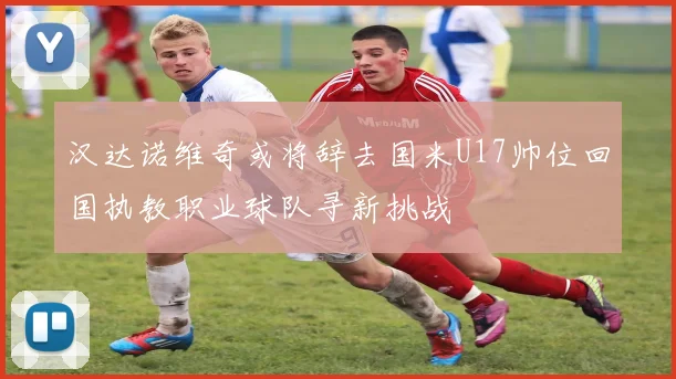汉达诺维奇或将辞去国米U17帅位回国执教职业球队寻新挑战