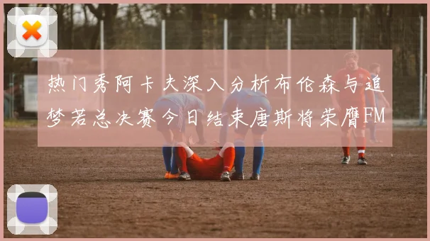 热门秀阿卡夫深入分析布伦森与追梦若总决赛今日结束唐斯将荣膺FMVP