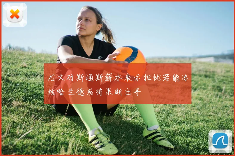 尤文对斯通斯薪水表示担忧若能冻结哈兰德或将果断出手