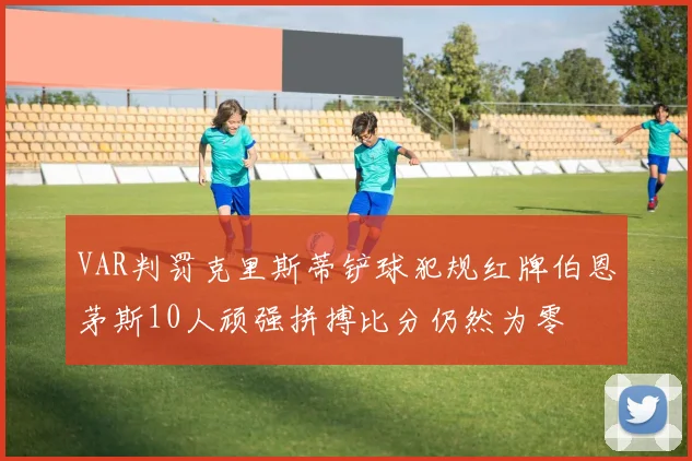 VAR判罚克里斯蒂铲球犯规红牌伯恩茅斯10人顽强拼搏比分仍然为零
