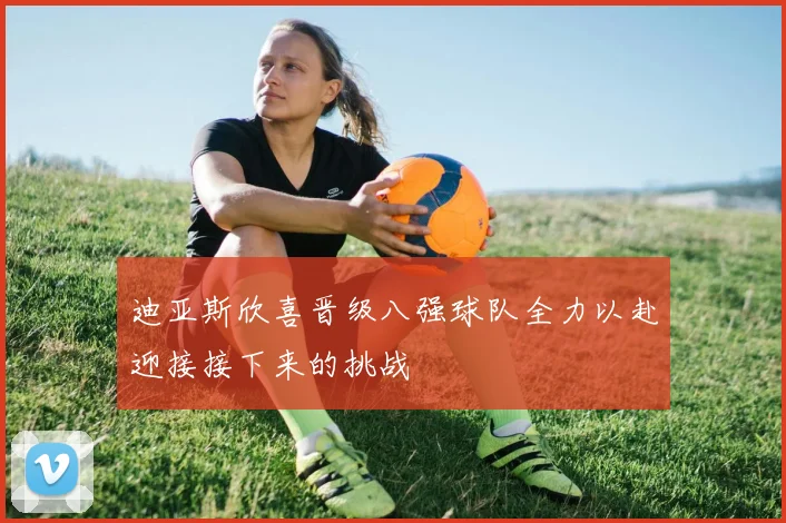 迪亚斯欣喜晋级八强球队全力以赴迎接接下来的挑战