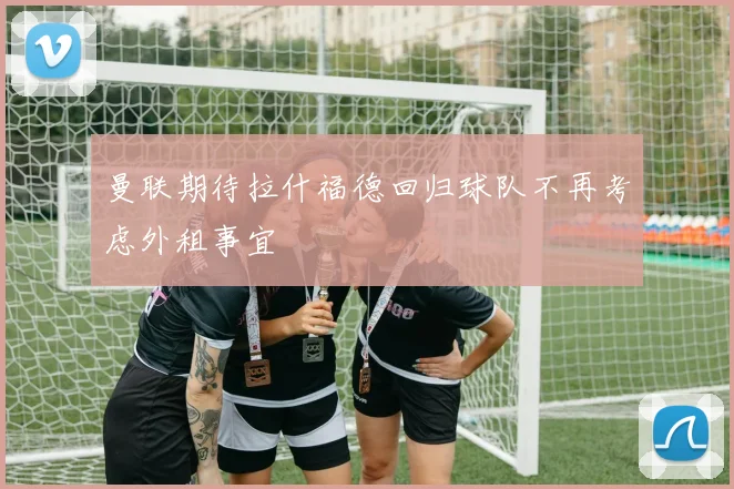 曼联期待拉什福德回归球队不再考虑外租事宜