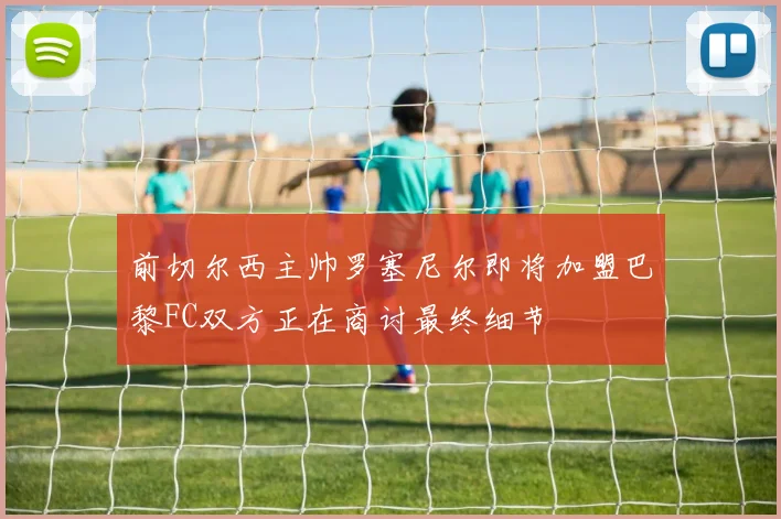 前切尔西主帅罗塞尼尔即将加盟巴黎FC双方正在商讨最终细节