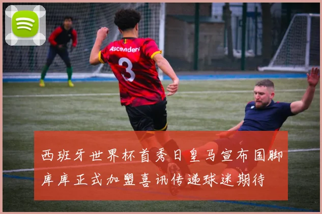 西班牙世界杯首秀日皇马宣布国脚库库正式加盟喜讯传递球迷期待