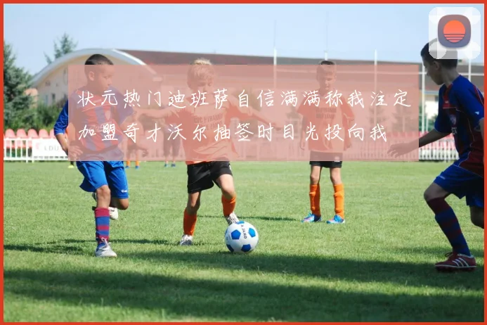 状元热门迪班萨自信满满称我注定加盟奇才沃尔抽签时目光投向我