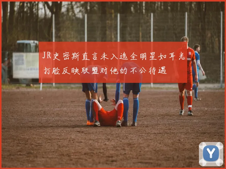 JR史密斯直言未入选全明星如耳光打脸反映联盟对他的不公待遇