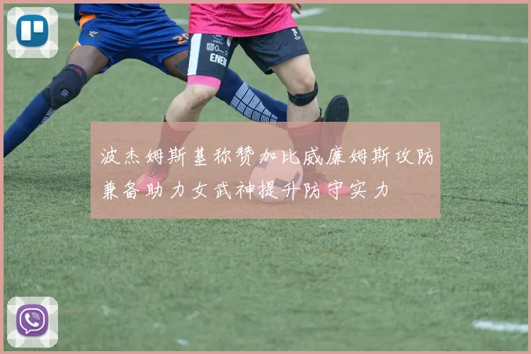 波杰姆斯基称赞加比威廉姆斯攻防兼备助力女武神提升防守实力