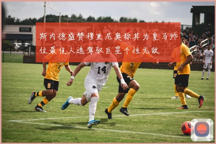 斯内德盛赞穆里尼奥称其为皇马帅位最佳人选驾驭巨星个性无敌