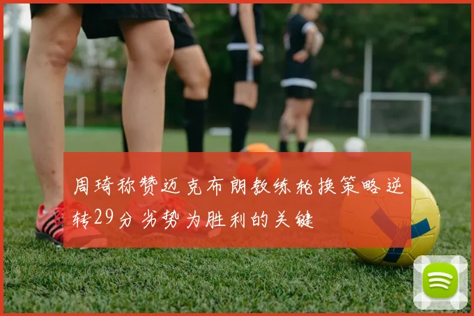 周琦称赞迈克布朗教练轮换策略逆转29分劣势为胜利的关键