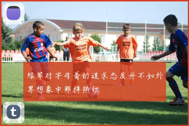 绿军对字母哥的追求态度并不如外界想象中那样热切