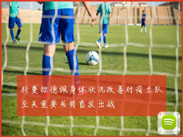 科曼称德佩身体状况改善对荷兰队至关重要或将首发出战