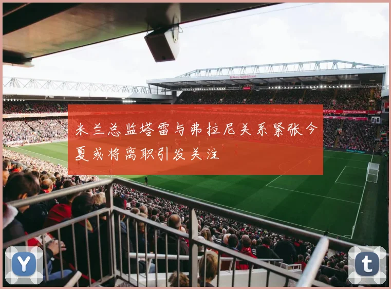 米兰总监塔雷与弗拉尼关系紧张今夏或将离职引发关注