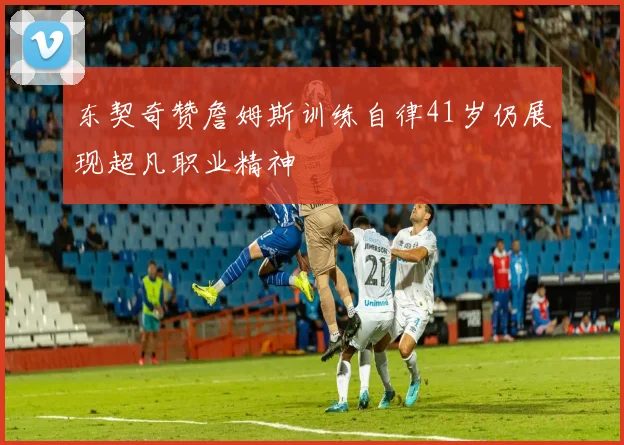 东契奇赞詹姆斯训练自律41岁仍展现超凡职业精神