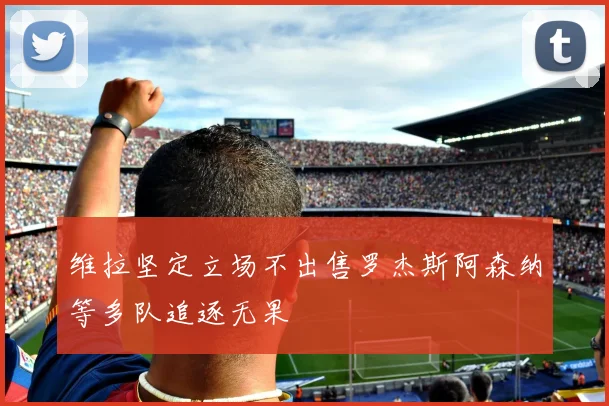 维拉坚定立场不出售罗杰斯阿森纳等多队追逐无果